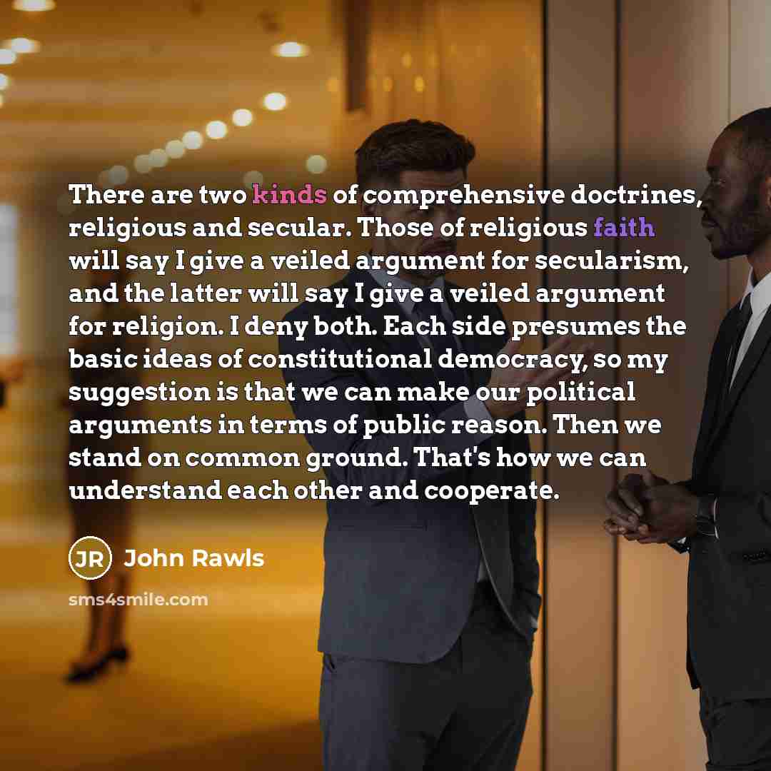 “There are two kinds of comprehensive doctrines, religious and secular. Those of religious faith will say I give a veiled argument for secularism, and the latter will say I give a veiled argument for religion. I deny both. Each side presumes the basic ideas of constitutional democracy, so my…” quote by John Rawls