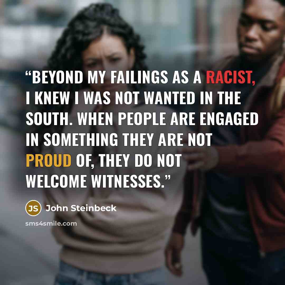 “Beyond my failings as a racist, I knew I was not wanted in the South. When people are engaged in something they are not proud of, they do not welcome witnesses.” quote by John Steinbeck