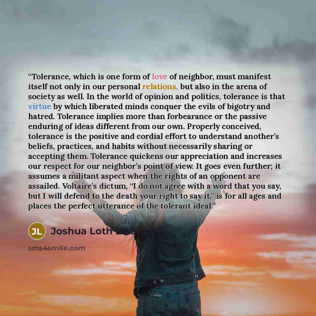 “Tolerance, which is one form of love of neighbor, must manifest itself not only in our personal relations, but also in the arena of society as well. In the world of opinion and politics, tolerance is that virtue by which liberated minds conquer the evils of bigotry and hatred. Tolerance implies…” quote by Joshua Loth Liebman