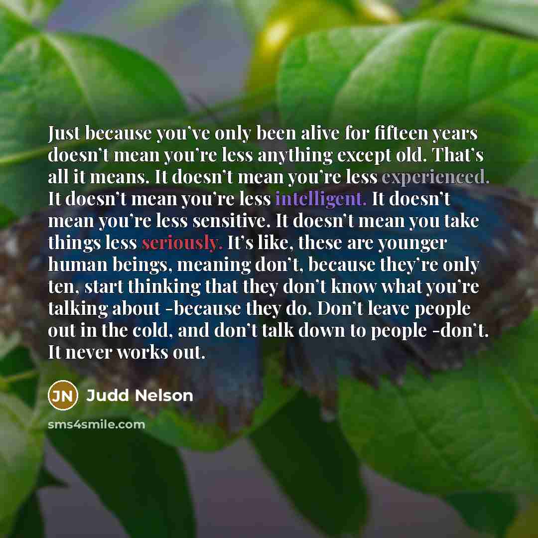 “Just because you’ve only been alive for fifteen years doesn’t mean you’re less anything except old. That’s all it means. It doesn’t mean you’re less experienced. It doesn’t mean you’re less intelligent. It doesn’t mean you’re less sensitive. It doesn’t mean you take things less seriously. It’s…” quote by Judd Nelson