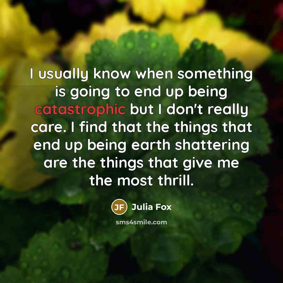 “I usually know when something is going to end up being catastrophic but I don't really care. I find that the things that end up being earth shattering are the things that give me the most thrill.” quote by Julia Fox