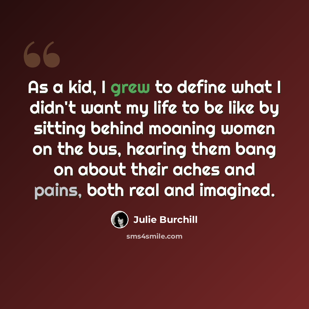 “As a kid, I grew to define what I didn't want my life to be like by sitting behind moaning women on the bus, hearing them bang on about their aches and pains, both real and imagined.” quote by Julie Burchill