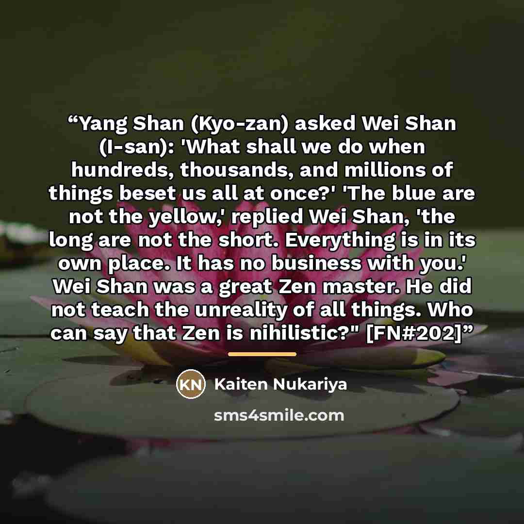 “Yang Shan (Kyo-zan) asked Wei Shan (I-san): 'What shall we do when hundreds, thousands, and millions of things beset us all at once?' 'The blue are not the yellow,' replied Wei Shan, 'the long are not the short. Everything is in its own place. It has no business with you.' Wei Shan was a great Zen…” quote by Kaiten Nukariya