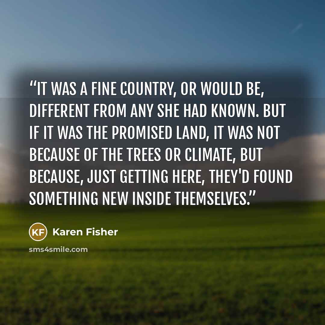“It was a fine country, or would be, different from any she had known. But if it was the promised land, it was not because of the trees or climate, but because, just getting here, they'd found something new inside themselves.” quote by Karen Fisher