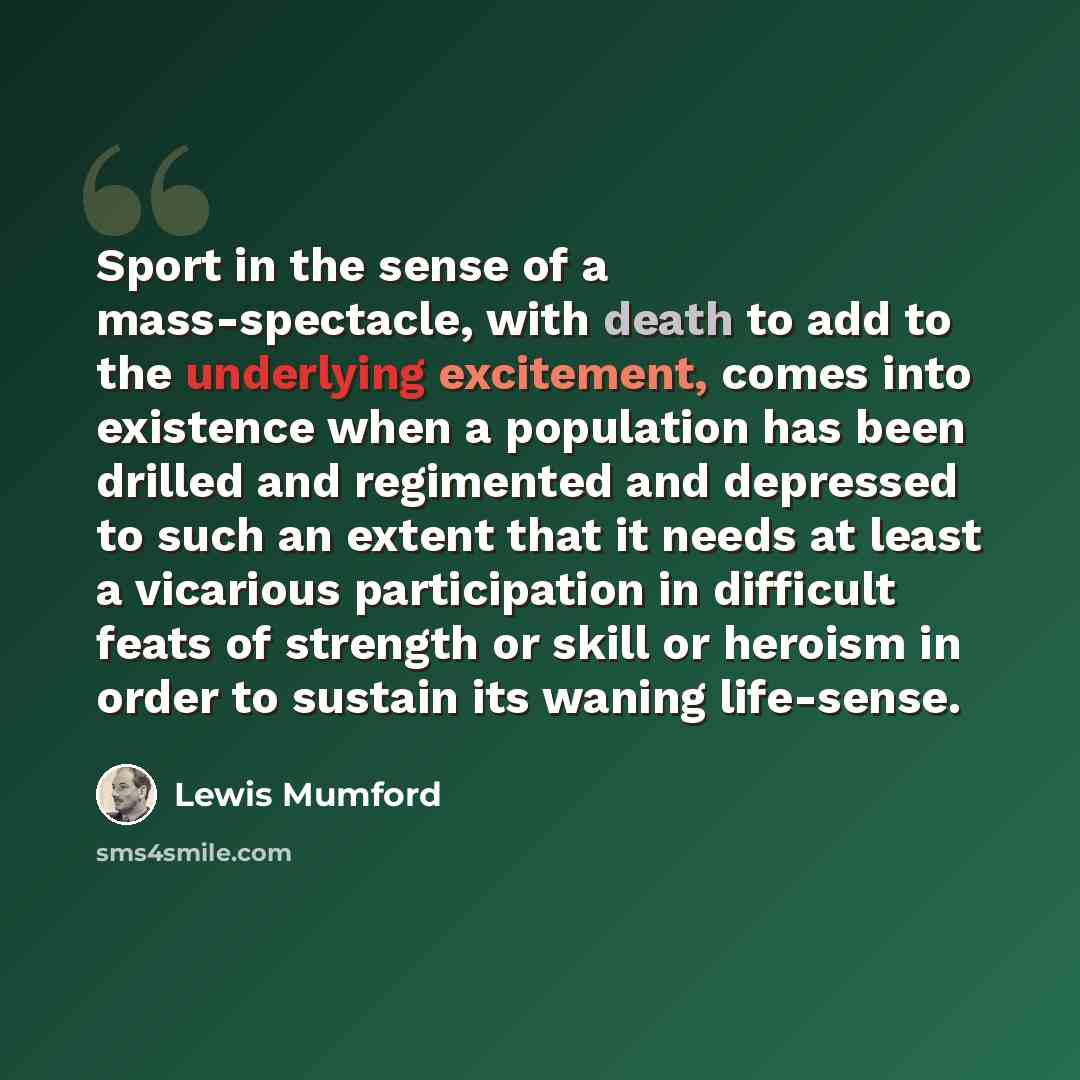 “Sport in the sense of a mass-spectacle, with death to add to the underlying excitement, comes into existence when a population has been drilled and regimented and depressed to such an extent that it needs at least a vicarious participation in difficult feats of strength or skill or heroism in…” quote by Lewis Mumford