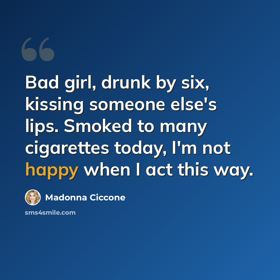 “Bad girl, drunk by six, kissing someone else's lips. Smoked to many cigarettes today, I'm not happy when I act this way.” quote by Madonna Ciccone