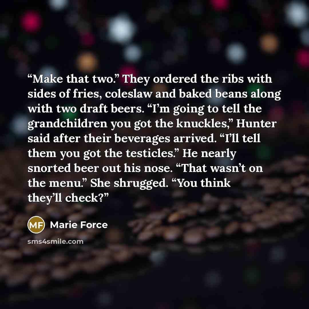 “Make that two.” They ordered the ribs with sides of fries, coleslaw and baked beans along with two draft beers. “I’m going to tell the grandchildren you got the knuckles,” Hunter said after their beverages arrived. “I’ll tell them you got the testicles.” He nearly snorted beer out his nose. “That…” quote by Marie Force