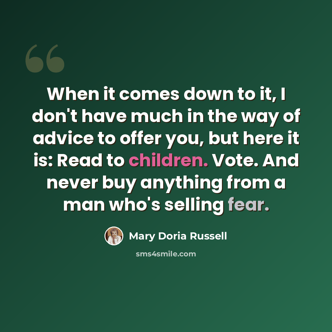 “When it comes down to it, I don't have much in the way of advice to offer you, but here it is: Read to children. Vote. And never buy anything from a man who's selling fear.” quote by Mary Doria Russell