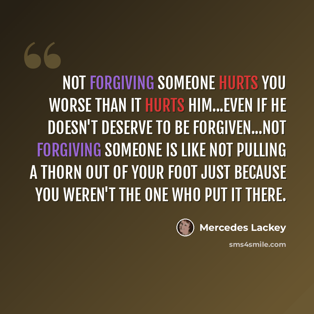 “Not forgiving someone hurts you worse than it hurts him...even if he doesn't deserve to be forgiven...Not forgiving someone is like not pulling a thorn out of your foot just because you weren't the one who put it there.” quote by Mercedes Lackey