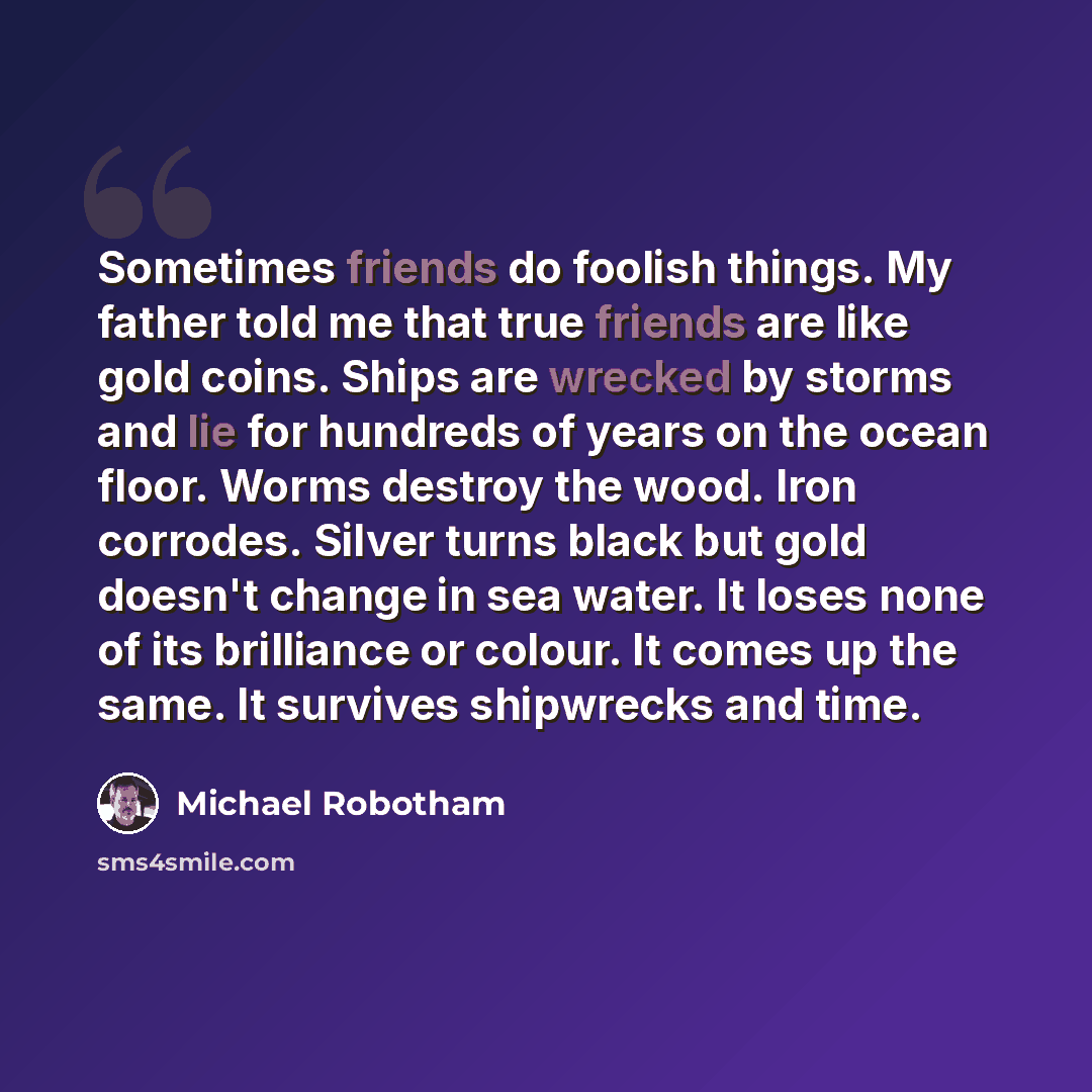 “Sometimes friends do foolish things. My father told me that true friends are like gold coins. Ships are wrecked by storms and lie for hundreds of years on the ocean floor. Worms destroy the wood. Iron corrodes. Silver turns black but gold doesn't change in sea water. It loses none of its…” quote by Michael Robotham