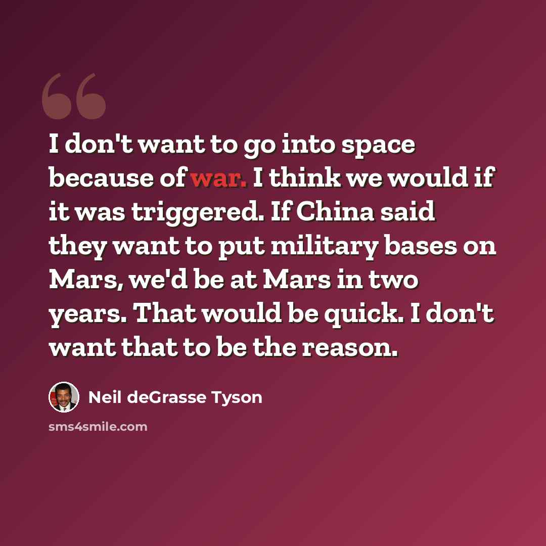 “I don't want to go into space because of war. I think we would if it was triggered. If China said they want to put military bases on Mars, we'd be at Mars in two years. That would be quick. I don't want that to be the reason.” quote by Neil deGrasse Tyson