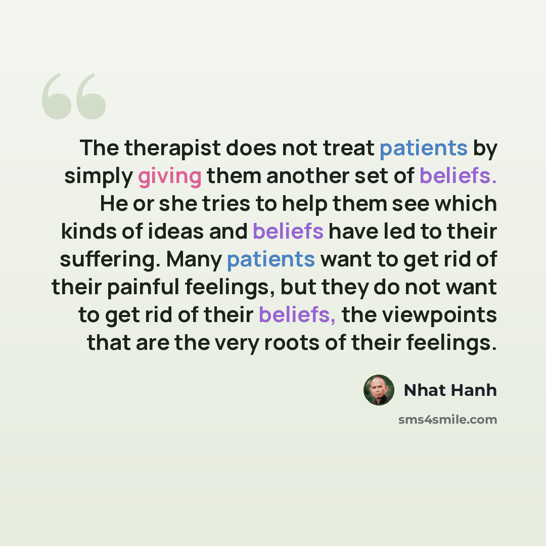 “The therapist does not treat patients by simply giving them another set of beliefs. He or she tries to help them see which kinds of ideas and beliefs have led to their suffering. Many patients want to get rid of their painful feelings, but they do not want to get rid of their beliefs, the…” quote by Nhat Hanh