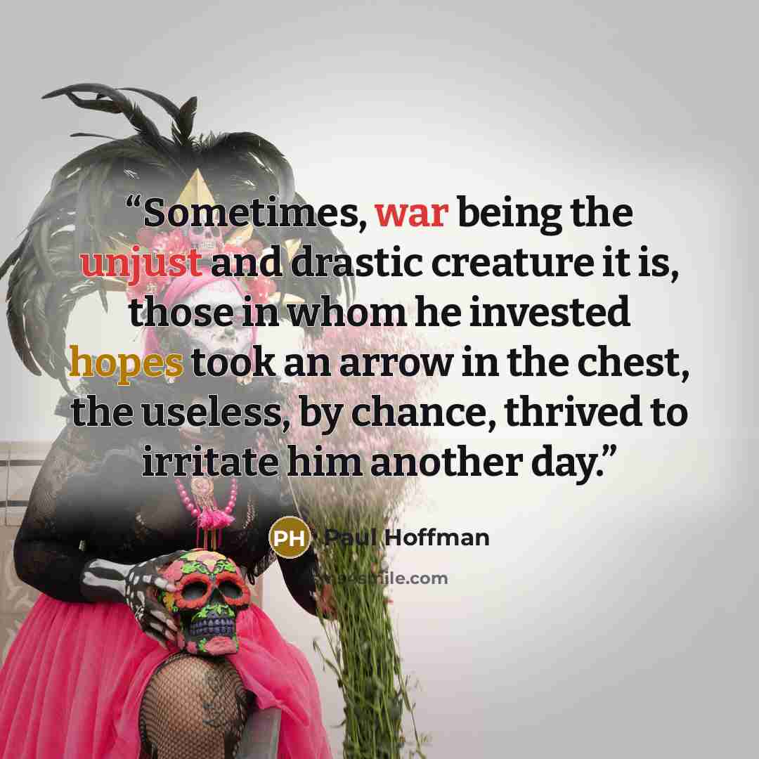 “Sometimes, war being the unjust and drastic creature it is, those in whom he invested hopes took an arrow in the chest, the useless, by chance, thrived to irritate him another day.” quote by Paul Hoffman