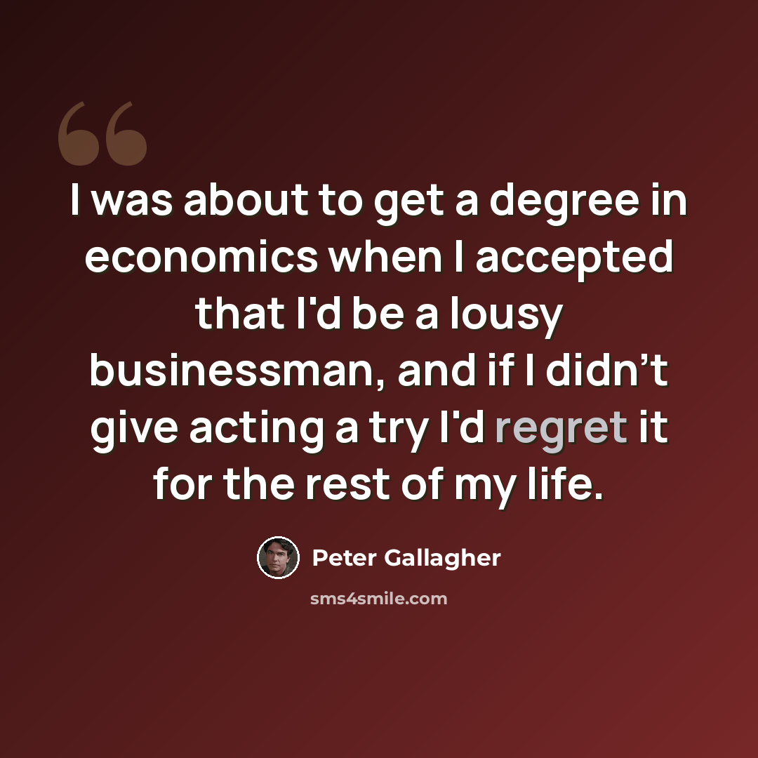 “I was about to get a degree in economics when I accepted that I'd be a lousy businessman, and if I didn't give acting a try I'd regret it for the rest of my life.” quote by Peter Gallagher