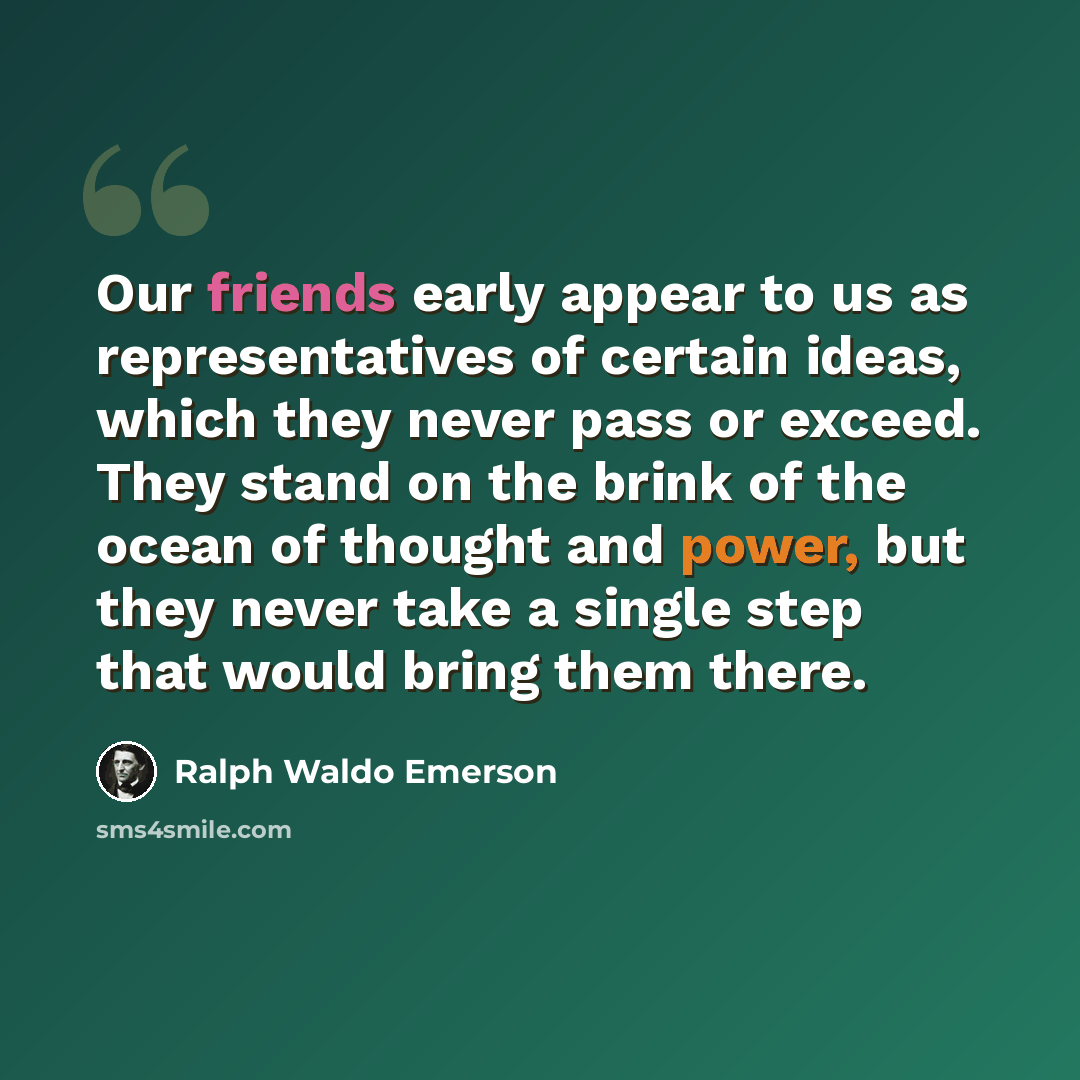 “Our friends early appear to us as representatives of certain ideas, which they never pass or exceed. They stand on the brink of the ocean of thought and power, but they never take a single step that would bring them there.” quote by Ralph Waldo Emerson
