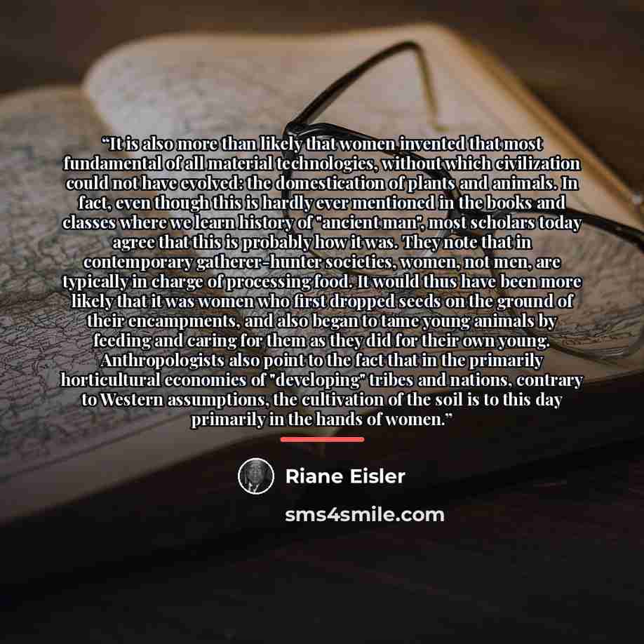 “It is also more than likely that women invented that most fundamental of all material technologies, without which civilization could not have evolved: the domestication of plants and animals. In fact, even though this is hardly ever mentioned in the books and classes where we learn history of…” quote by Riane Eisler