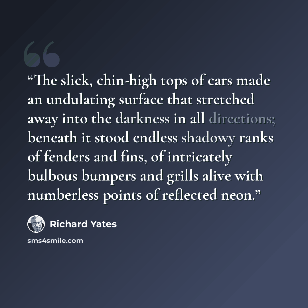 “The slick, chin-high tops of cars made an undulating surface that stretched away into the darkness in all directions; beneath it stood endless shadowy ranks of fenders and fins, of intricately bulbous bumpers and grills alive with numberless points of reflected neon.” quote by Richard Yates