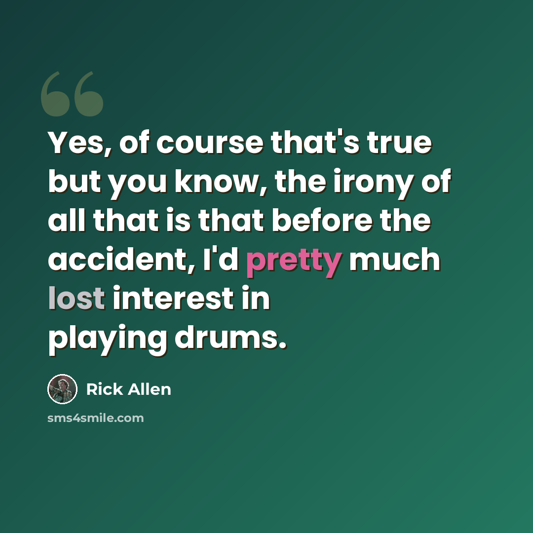 “Yes, of course that's true but you know, the irony of all that is that before the accident, I'd pretty much lost interest in playing drums.” quote by Rick Allen