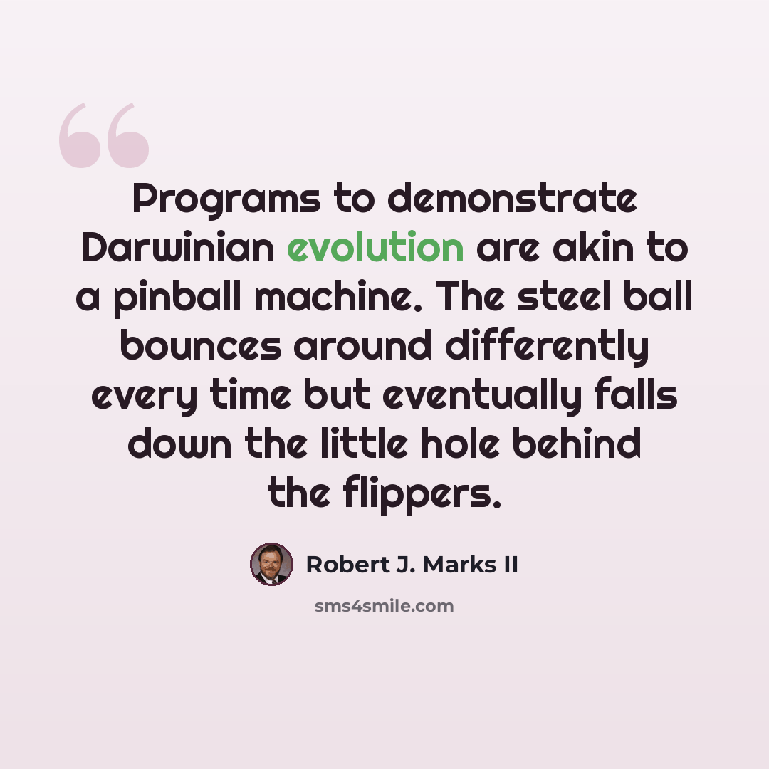 “Programs to demonstrate Darwinian evolution are akin to a pinball machine. The steel ball bounces around differently every time but eventually falls down the little hole behind the flippers.” quote by Robert J. Marks II