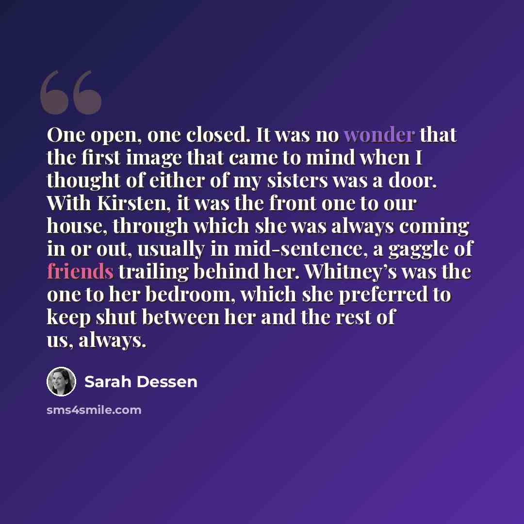 “One open, one closed. It was no wonder that the first image that came to mind when I thought of either of my sisters was a door. With Kirsten, it was the front one to our house, through which she was always coming in or out, usually in mid-sentence, a gaggle of friends trailing behind her…” quote by Sarah Dessen
