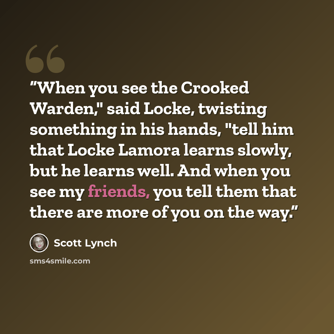 “When you see the Crooked Warden," said Locke, twisting something in his hands, "tell him that Locke Lamora learns slowly, but he learns well. And when you see my friends, you tell them that there are more of you on the way.” quote by Scott Lynch