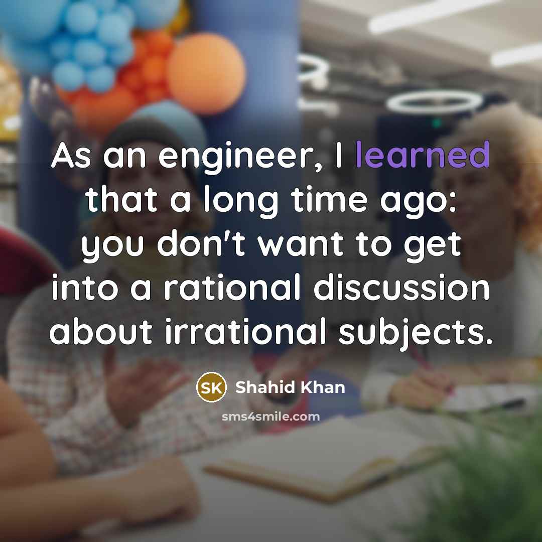 “As an engineer, I learned that a long time ago: you don't want to get into a rational discussion about irrational subjects.” quote by Shahid Khan