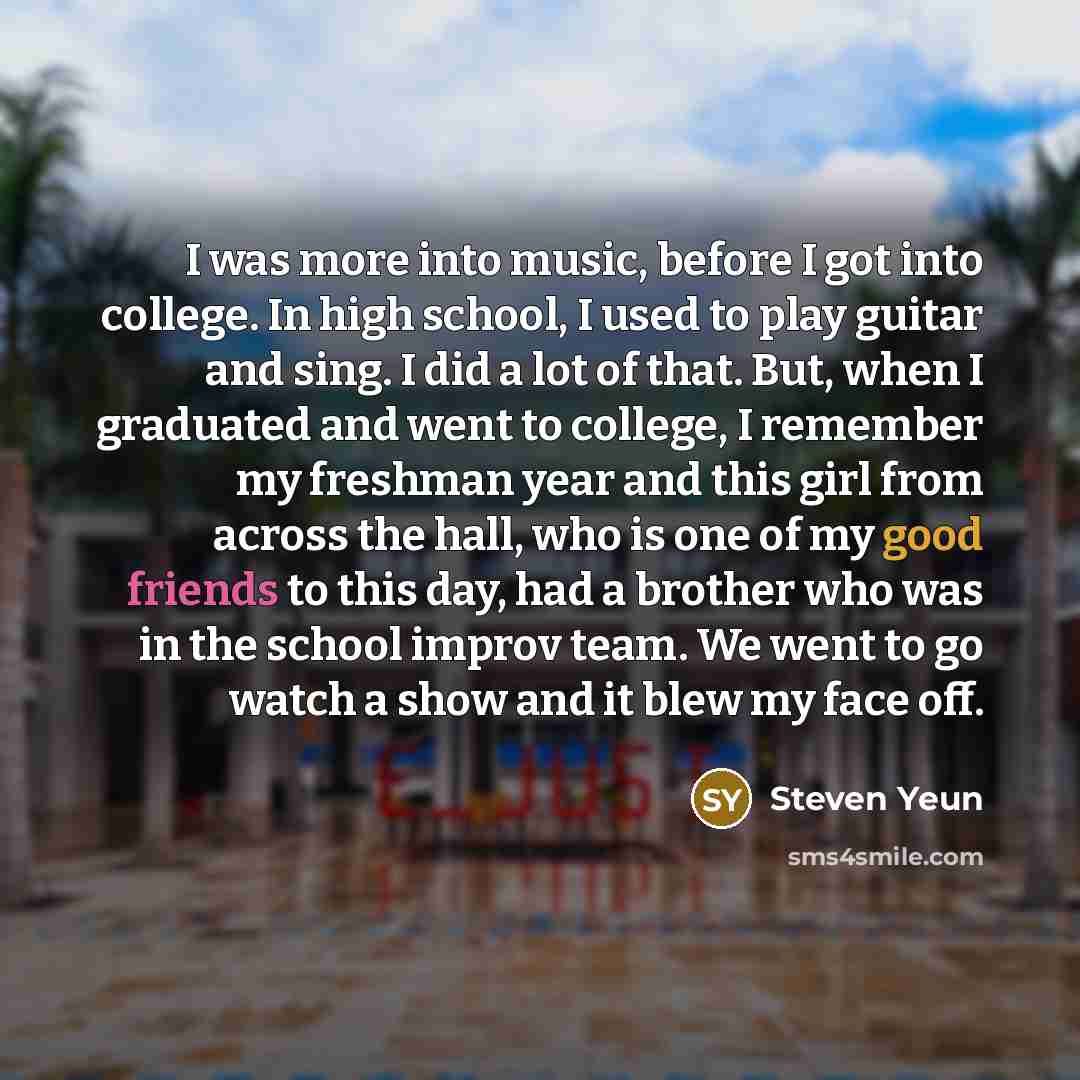 “I was more into music, before I got into college. In high school, I used to play guitar and sing. I did a lot of that. But, when I graduated and went to college, I remember my freshman year and this girl from across the hall, who is one of my good friends to this day, had a brother who was in the…” quote by Steven Yeun