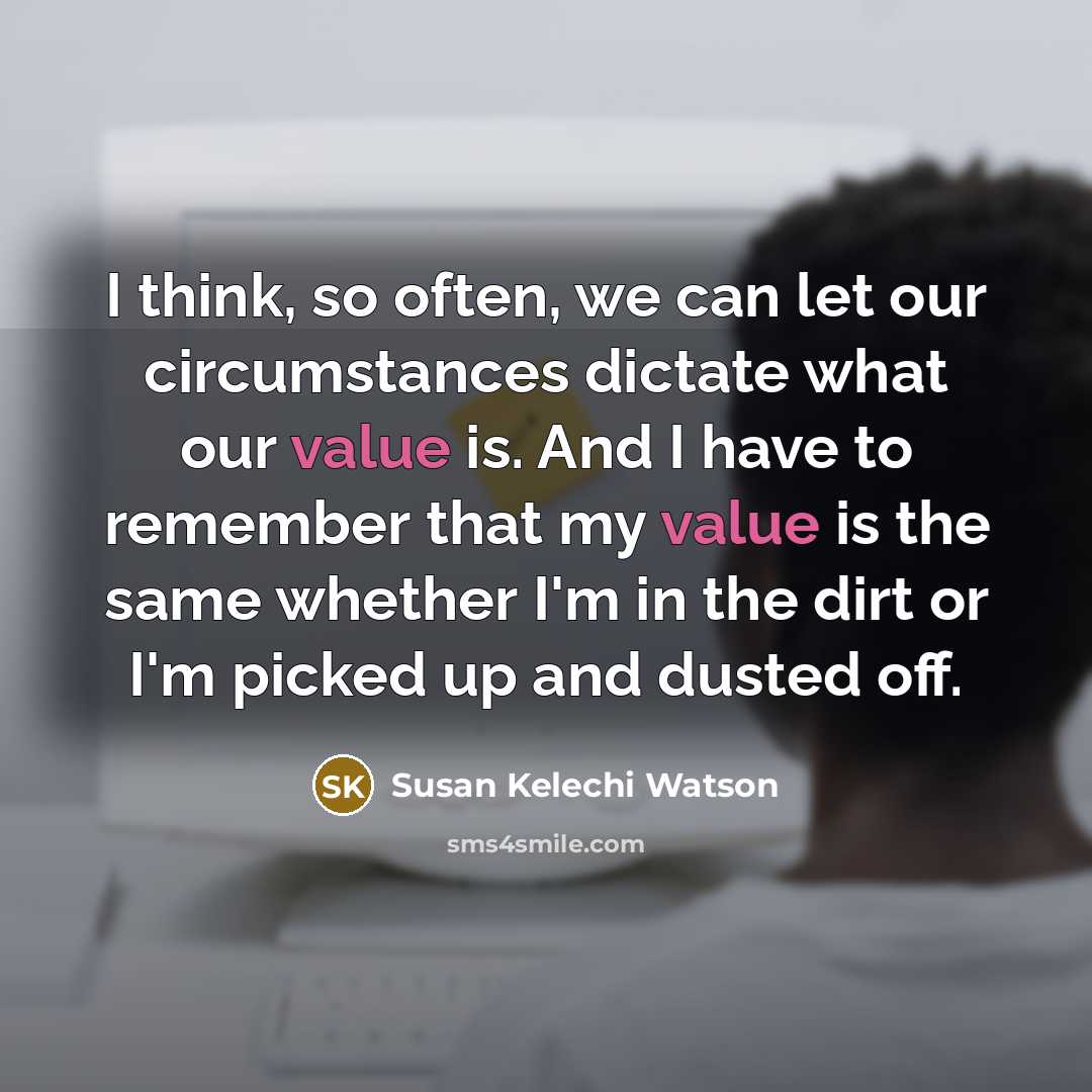 “I think, so often, we can let our circumstances dictate what our value is. And I have to remember that my value is the same whether I'm in the dirt or I'm picked up and dusted off.” quote by Susan Kelechi Watson