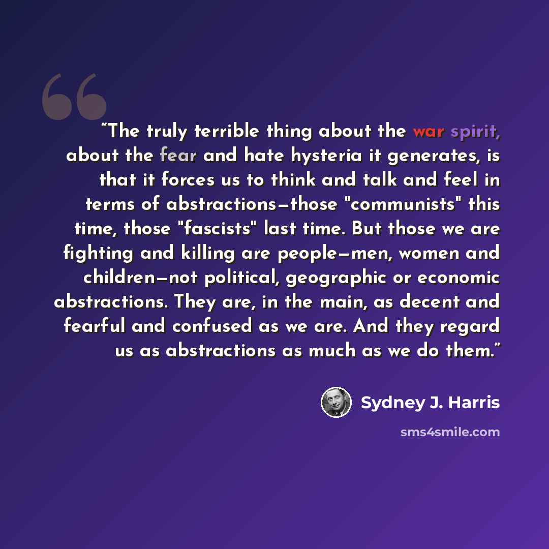 “The truly terrible thing about the war spirit, about the fear and hate hysteria it generates, is that it forces us to think and talk and feel in terms of abstractions—those "communists" this time, those "fascists" last time. But those we are fighting and killing are people—men, women and…” quote by Sydney J. Harris