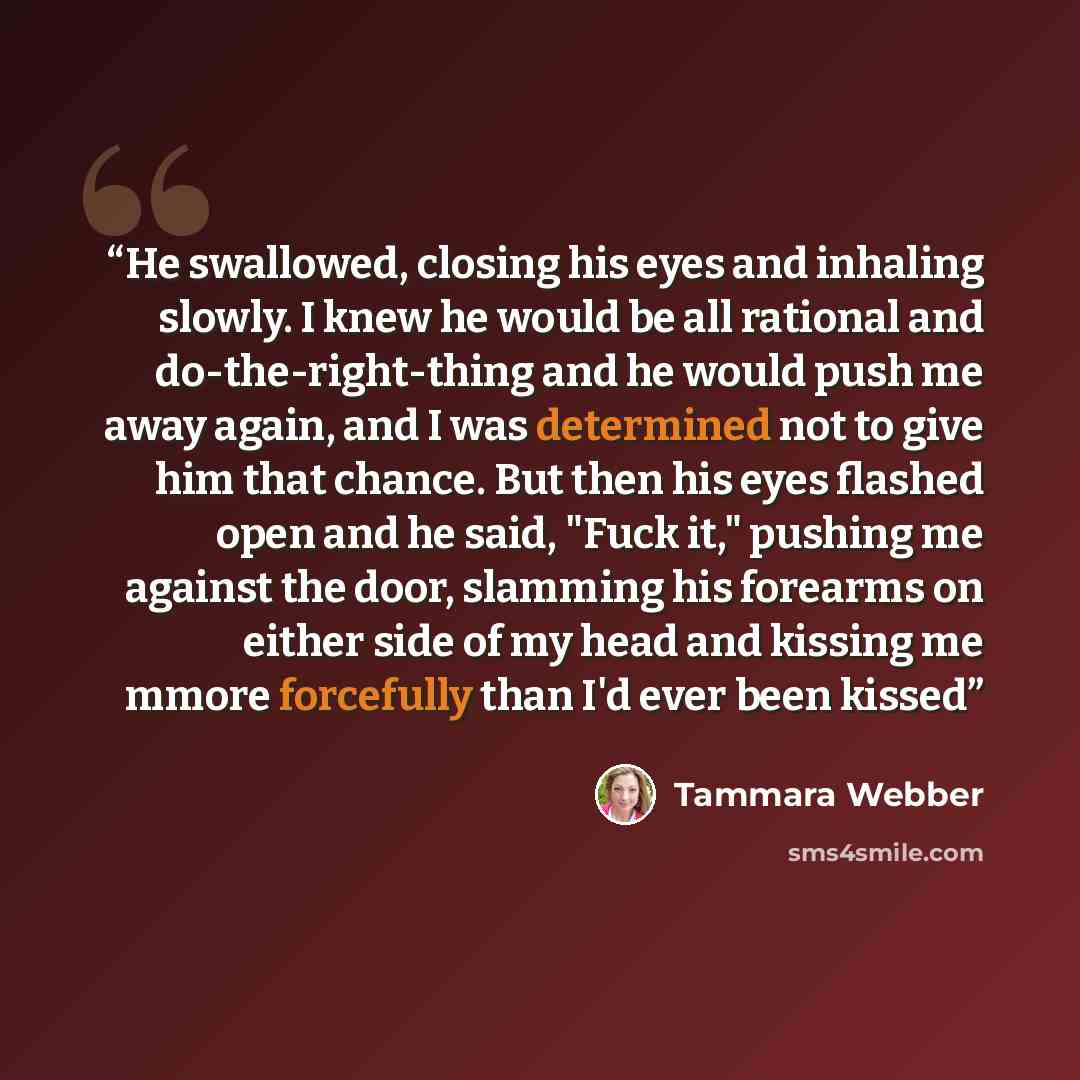 “He swallowed, closing his eyes and inhaling slowly. I knew he would be all rational and do-the-right-thing and he would push me away again, and I was determined not to give him that chance. But then his eyes flashed open and he said, "Fuck it," pushing me against the door, slamming his forearms on…” quote by Tammara Webber