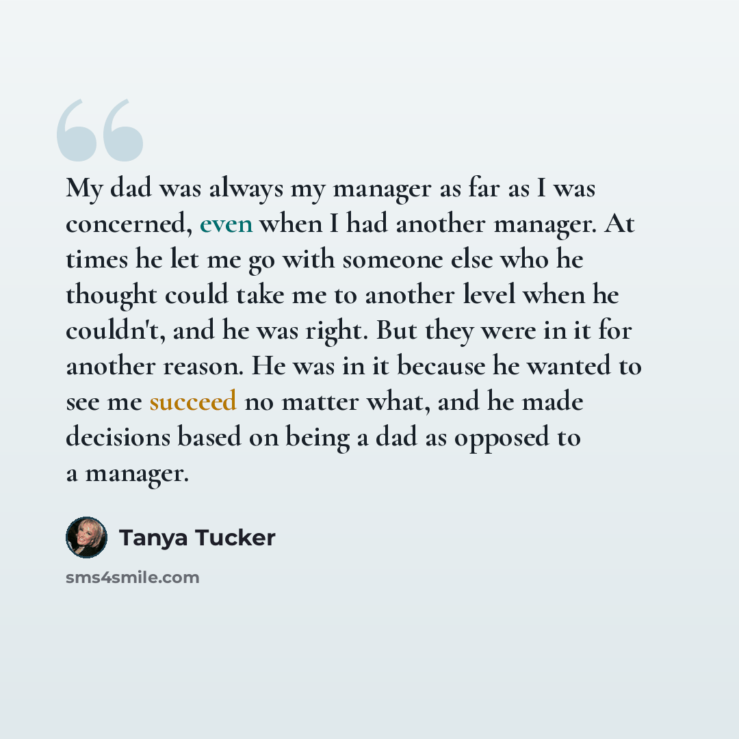 “My dad was always my manager as far as I was concerned, even when I had another manager. At times he let me go with someone else who he thought could take me to another level when he couldn't, and he was right. But they were in it for another reason. He was in it because he wanted to see me…” quote by Tanya Tucker