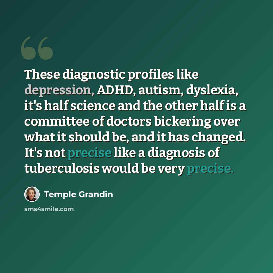 “These diagnostic profiles like depression, ADHD, autism, dyslexia, it's half science and the other half is a committee of doctors bickering over what it should be, and it has changed. It's not precise like a diagnosis of tuberculosis would be very precise.” quote by Temple Grandin