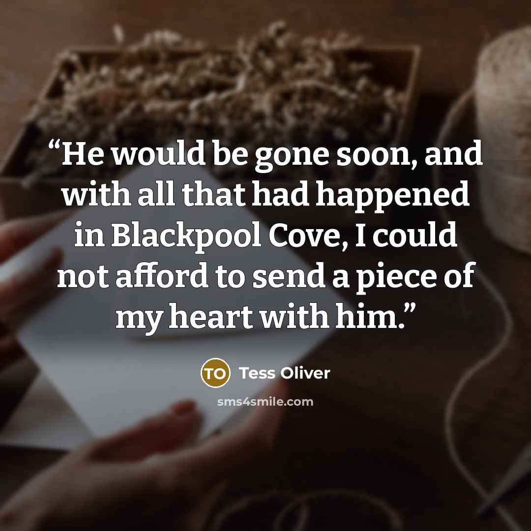 “He would be gone soon, and with all that had happened in Blackpool Cove, I could not afford to send a piece of my heart with him.” quote by Tess Oliver