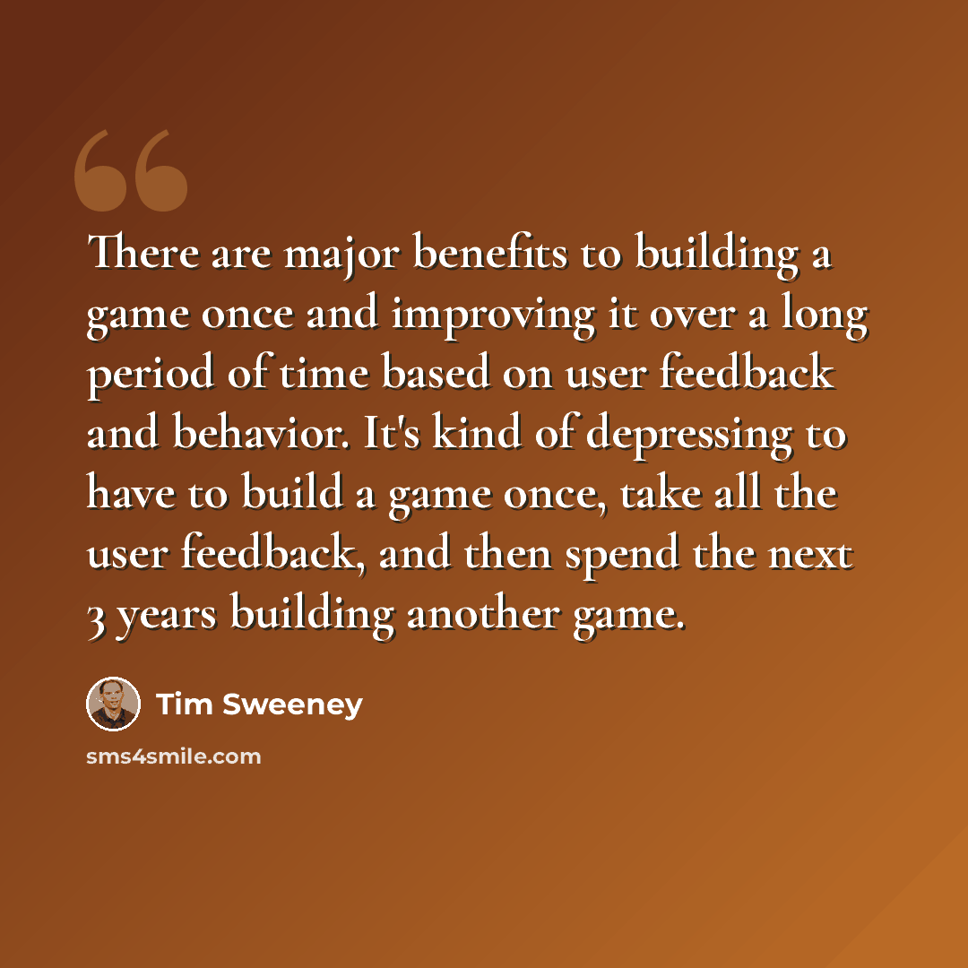 “There are major benefits to building a game once and improving it over a long period of time based on user feedback and behavior. It's kind of depressing to have to build a game once, take all the user feedback, and then spend the next 3 years building another game.” quote by Tim Sweeney