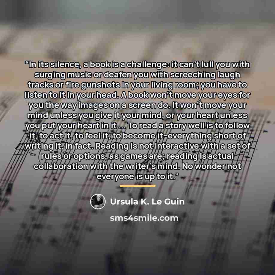“In its silence, a book is a challenge: it can't lull you with surging music or deafen you with screeching laugh tracks or fire gunshots in your living room; you have to listen to it in your head. A book won't move your eyes for you the way images on a screen do. It won't move your mind unless you…” quote by Ursula K. Le Guin