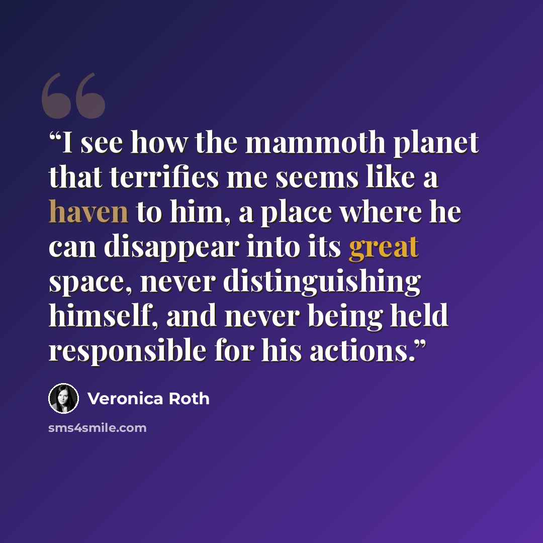 “I see how the mammoth planet that terrifies me seems like a haven to him, a place where he can disappear into its great space, never distinguishing himself, and never being held responsible for his actions.” quote by Veronica Roth