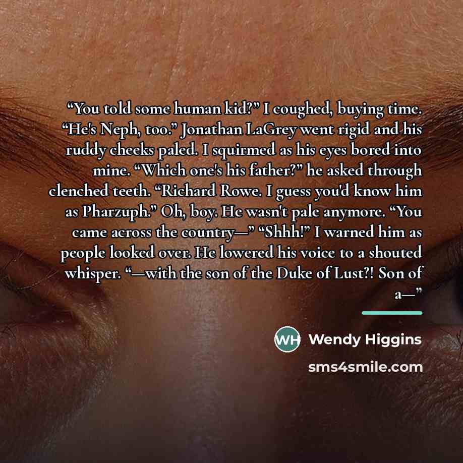 “You told some human kid?” I coughed, buying time. “He's Neph, too.” Jonathan LaGrey went rigid and his ruddy cheeks paled. I squirmed as his eyes bored into mine. “Which one's his father?” he asked through clenched teeth. “Richard Rowe. I guess you'd know him as Pharzuph.” Oh, boy. He wasn't pale…” quote by Wendy Higgins