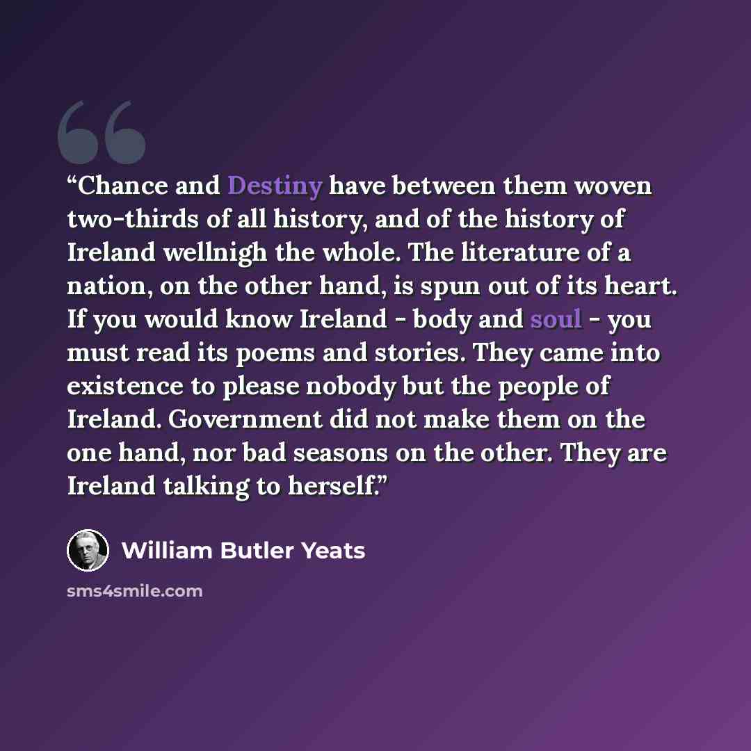 “Chance and Destiny have between them woven two-thirds of all history, and of the history of Ireland wellnigh the whole. The literature of a nation, on the other hand, is spun out of its heart. If you would know Ireland - body and soul - you must read its poems and stories. They came into existence…” quote by William Butler Yeats