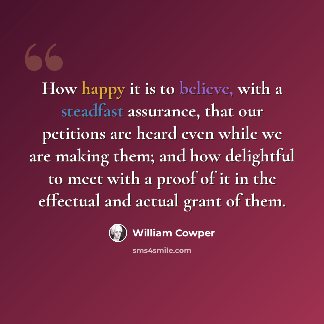 “How happy it is to believe, with a steadfast assurance, that our petitions are heard even while we are making them; and how delightful to meet with a proof of it in the effectual and actual grant of them.” quote by William Cowper