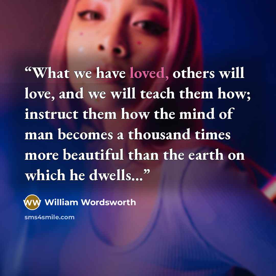 “What we have loved, others will love, and we will teach them how; instruct them how the mind of man becomes a thousand times more beautiful than the earth on which he dwells...” quote by William Wordsworth