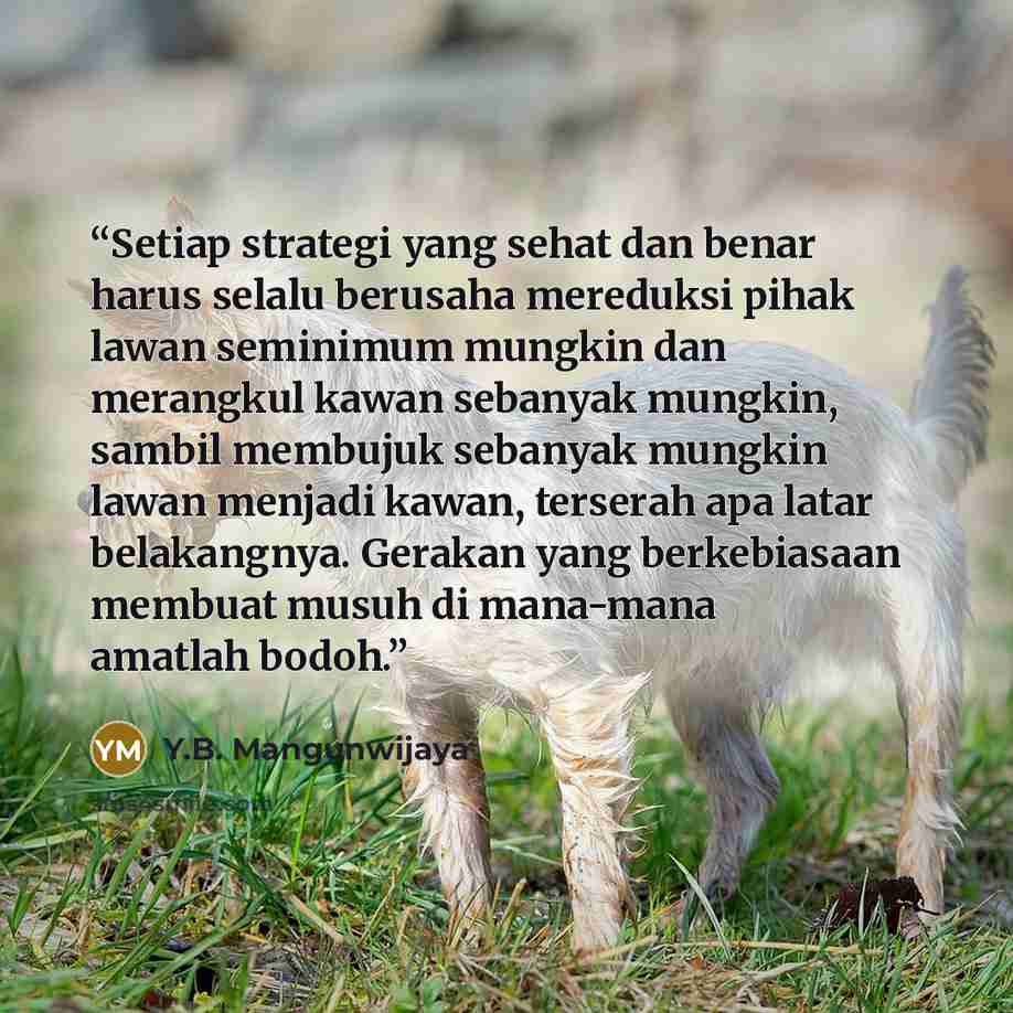 “Setiap strategi yang sehat dan benar harus selalu berusaha mereduksi pihak lawan seminimum mungkin dan merangkul kawan sebanyak mungkin, sambil membujuk sebanyak mungkin lawan menjadi kawan, terserah apa latar belakangnya. Gerakan yang berkebiasaan membuat musuh di mana-mana amatlah bodoh.” quote by Y.B. Mangunwijaya