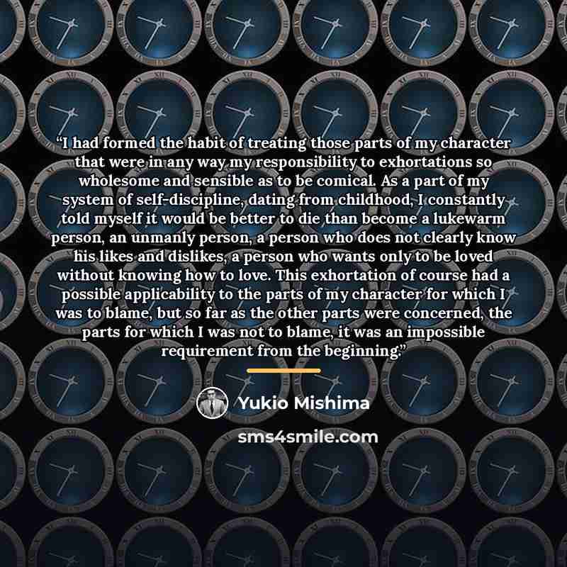 “I had formed the habit of treating those parts of my character that were in any way my responsibility to exhortations so wholesome and sensible as to be comical. As a part of my system of self-discipline, dating from childhood, I constantly told myself it would be better to die than become a…” quote by Yukio Mishima