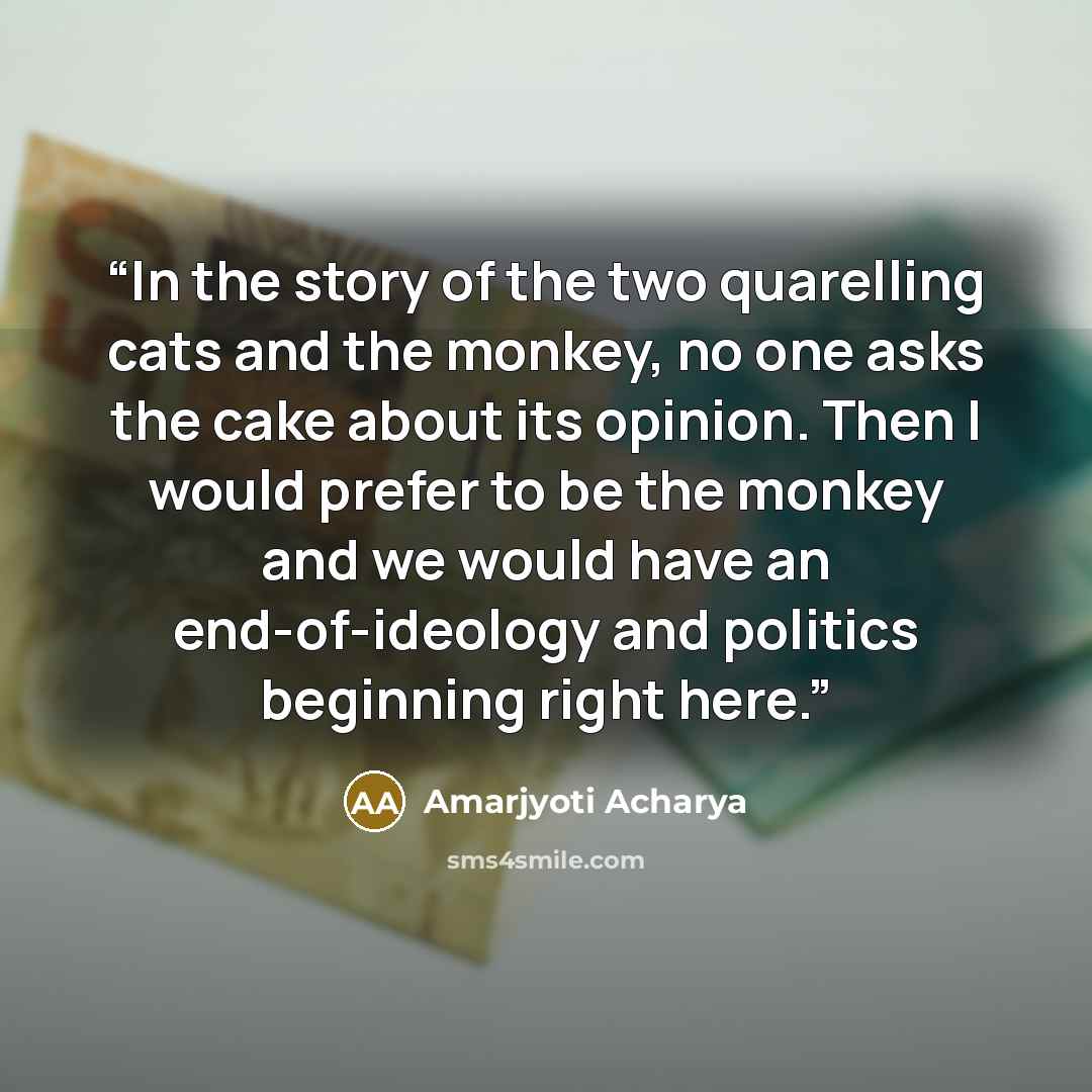 “In the story of the two quarelling cats and the monkey, no one asks the cake about its opinion. Then I would prefer to be the monkey and we would have an end-of-ideology and politics beginning right here.” quote by Amarjyoti Acharya