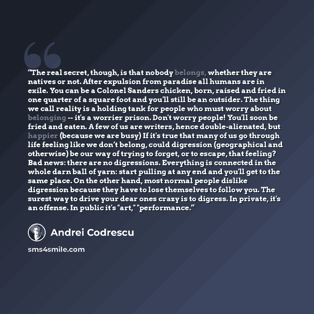“The real secret, though, is that nobody belongs, whether they are natives or not. After expulsion from paradise all humans are in exile. You can be a Colonel Sanders chicken, born, raised and fried in one quarter of a square foot and you'll still be an outsider. The thing we call reality is a…” quote by Andrei Codrescu