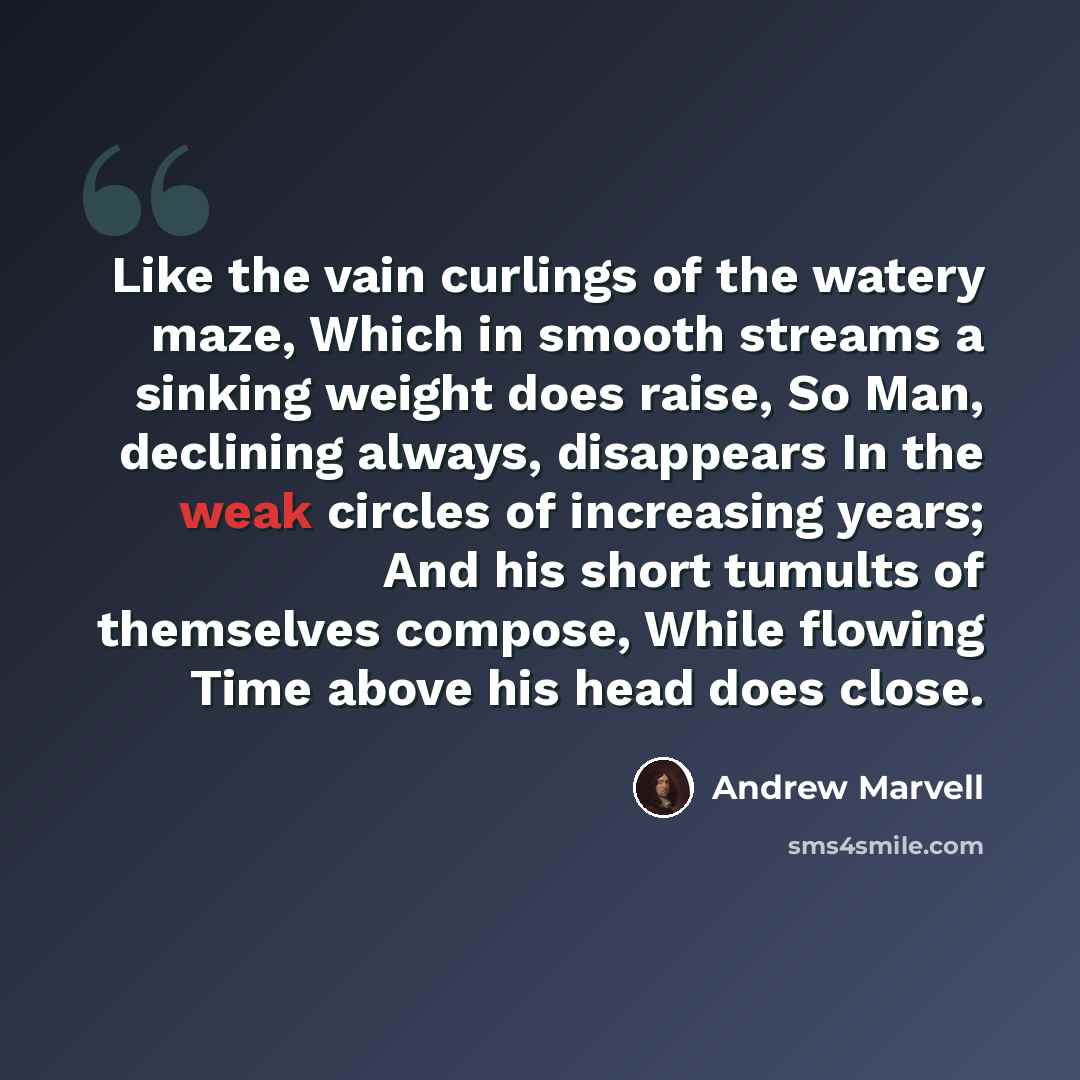 “Like the vain curlings of the watery maze, Which in smooth streams a sinking weight does raise, So Man, declining always, disappears In the weak circles of increasing years; And his short tumults of themselves compose, While flowing Time above his head does close.” quote by Andrew Marvell