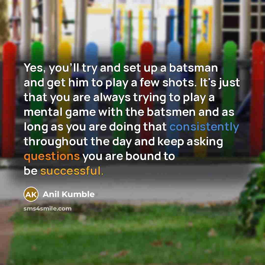 “Yes, you'll try and set up a batsman and get him to play a few shots. It's just that you are always trying to play a mental game with the batsmen and as long as you are doing that consistently throughout the day and keep asking questions you are bound to be successful.” quote by Anil Kumble