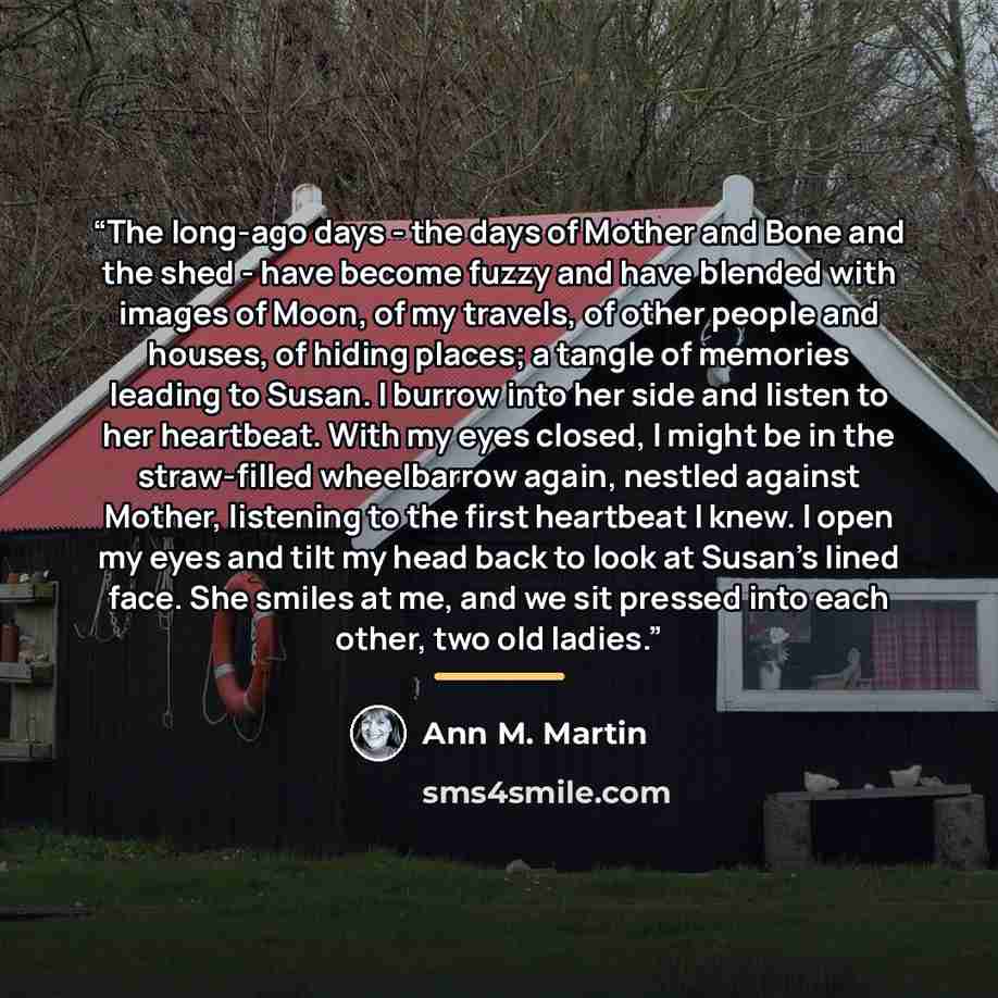 “The long-ago days - the days of Mother and Bone and the shed - have become fuzzy and have blended with images of Moon, of my travels, of other people and houses, of hiding places; a tangle of memories leading to Susan. I burrow into her side and listen to her heartbeat. With my eyes closed, I…” quote by Ann M. Martin