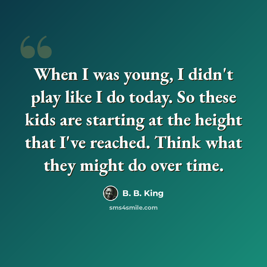 “When I was young, I didn't play like I do today. So these kids are starting at the height that I've reached. Think what they might do over time.” quote by B. B. King