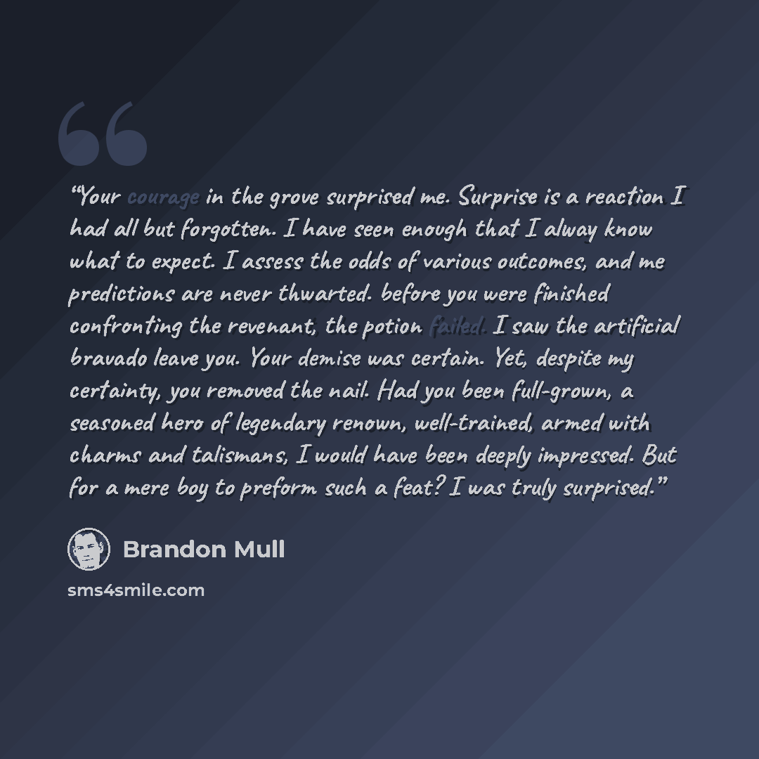 “Your courage in the grove surprised me. Surprise is a reaction I had all but forgotten. I have seen enough that I alway know what to expect. I assess the odds of various outcomes, and me predictions are never thwarted. before you were finished confronting the revenant, the potion failed. I saw the…” quote by Brandon Mull