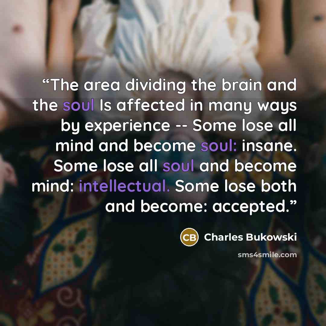 “The area dividing the brain and the soul Is affected in many ways by experience -- Some lose all mind and become soul: insane. Some lose all soul and become mind: intellectual. Some lose both and become: accepted.” quote by Charles Bukowski
